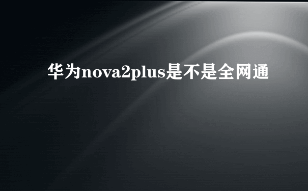 华为nova2plus是不是全网通