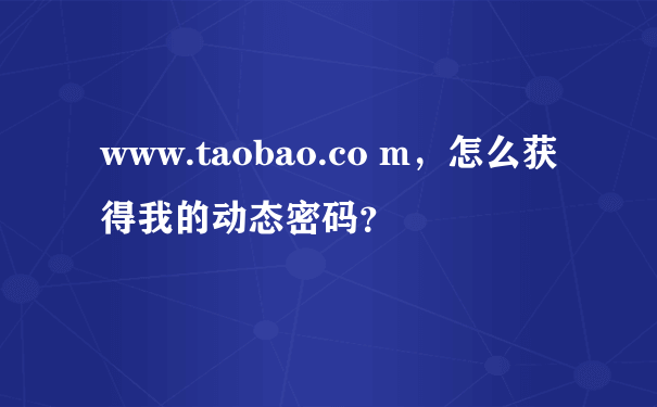 www.taobao.co m，怎么获得我的动态密码？
