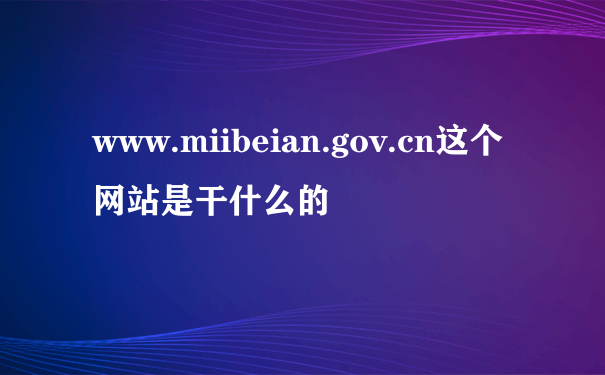 www.miibeian.gov.cn这个网站是干什么的