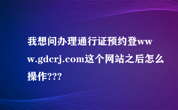 我想问办理通行证预约登www.gdcrj.com这个网站之后怎么操作???