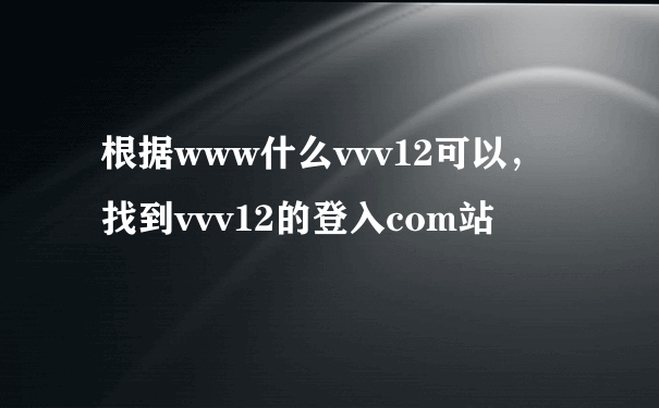 根据www什么vvv12可以，找到vvv12的登入com站