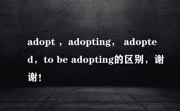 adopt ，adopting， adopted，to be adopting的区别，谢谢！