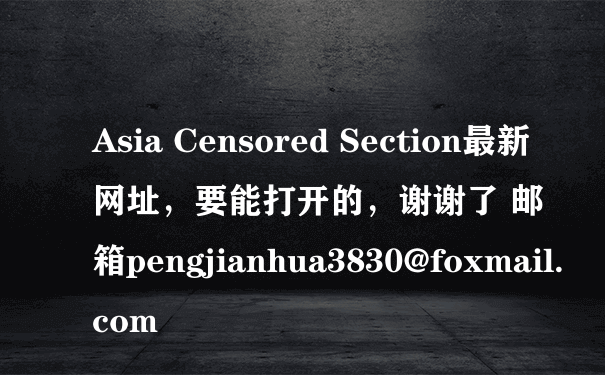 Asia Censored Section最新网址，要能打开的，谢谢了 邮箱pengjianhua3830@foxmail.com