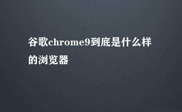 谷歌chrome9到底是什么样的浏览器