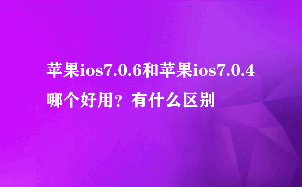 苹果ios7.0.6和苹果ios7.0.4哪个好用？有什么区别