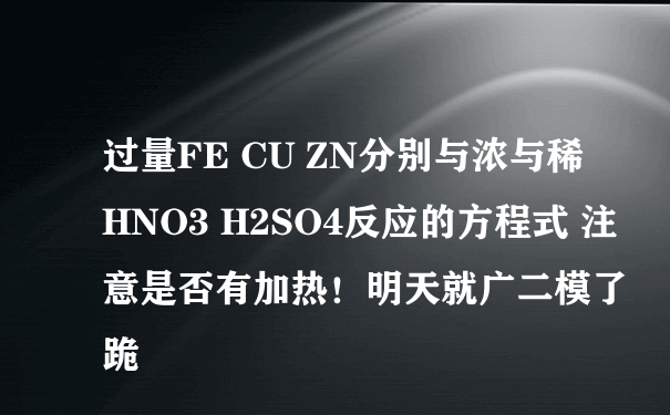 过量FE CU ZN分别与浓与稀HNO3 H2SO4反应的方程式 注意是否有加热！明天就广二模了跪