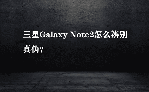 三星Galaxy Note2怎么辨别真伪？