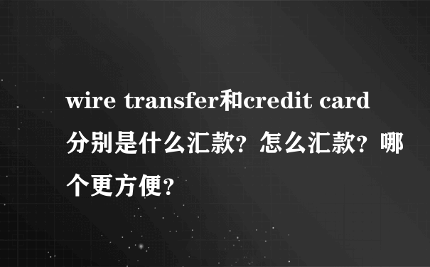 wire transfer和credit card分别是什么汇款？怎么汇款？哪个更方便？