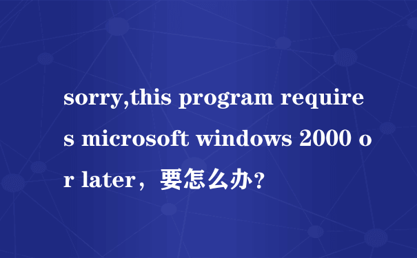 sorry,this program requires microsoft windows 2000 or later，要怎么办？