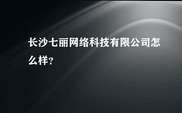 长沙七丽网络科技有限公司怎么样？