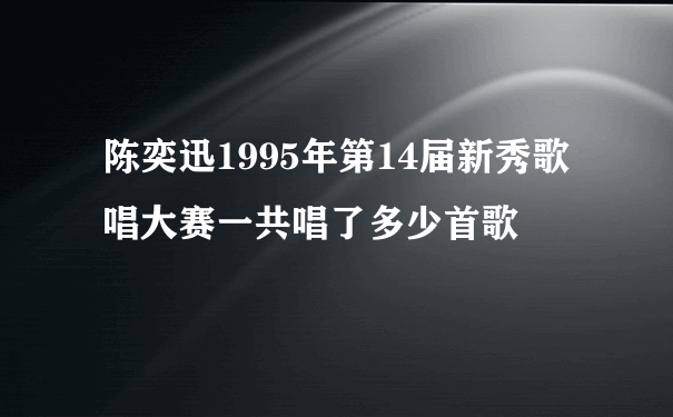 陈奕迅1995年第14届新秀歌唱大赛一共唱了多少首歌