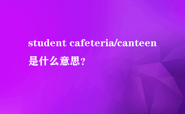 student cafeteria/canteen是什么意思？