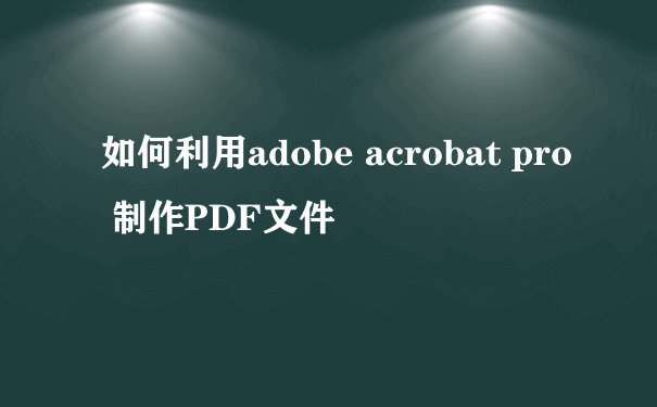 如何利用adobe acrobat pro 制作PDF文件