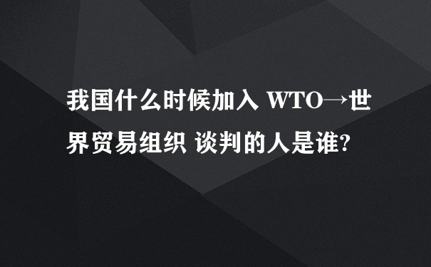 我国什么时候加入 WTO→世界贸易组织 谈判的人是谁?