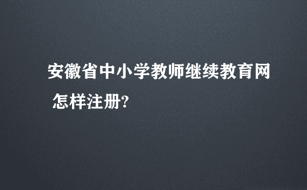安徽省中小学教师继续教育网 怎样注册?