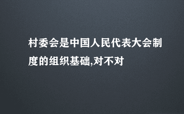 村委会是中国人民代表大会制度的组织基础,对不对