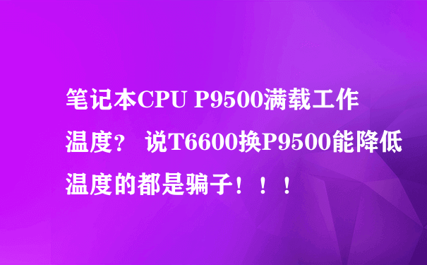 笔记本CPU P9500满载工作温度？ 说T6600换P9500能降低温度的都是骗子！！！