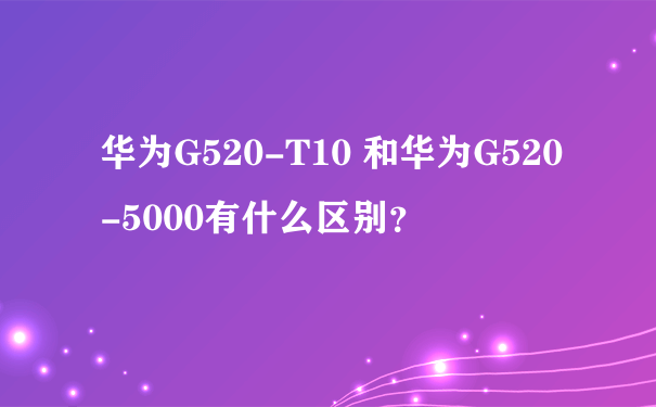 华为G520-T10 和华为G520-5000有什么区别？