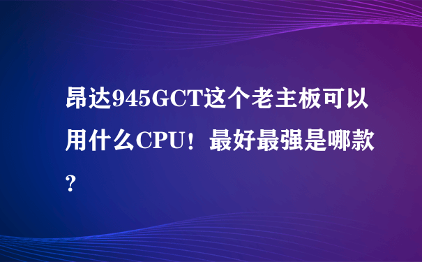 昂达945GCT这个老主板可以用什么CPU！最好最强是哪款？