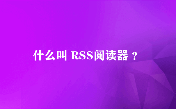 什么叫 RSS阅读器 ？