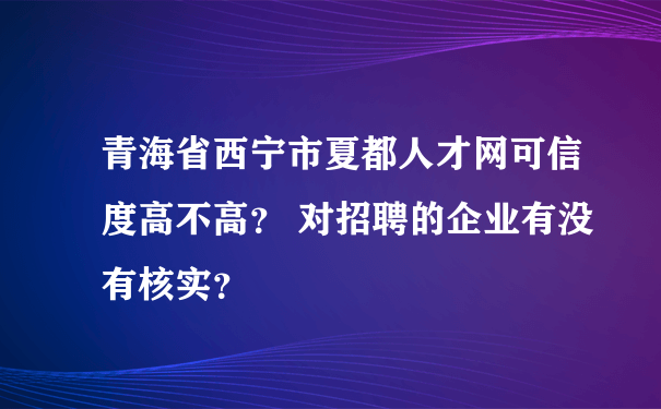 青海省西宁市夏都人才网可信度高不高？ 对招聘的企业有没有核实？