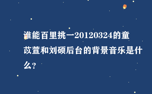 谁能百里挑一20120324的童苡萱和刘硕后台的背景音乐是什么？