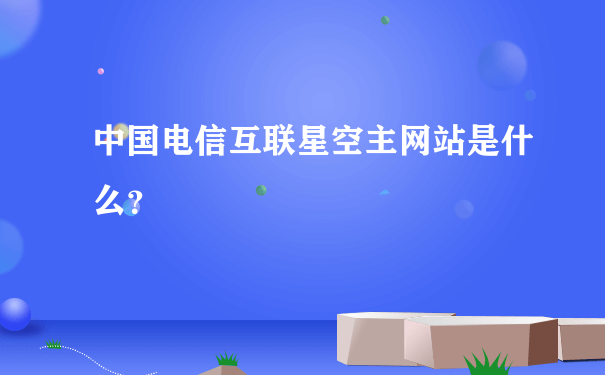 中国电信互联星空主网站是什么？