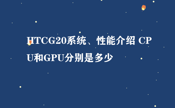 HTCG20系统、性能介绍 CPU和GPU分别是多少