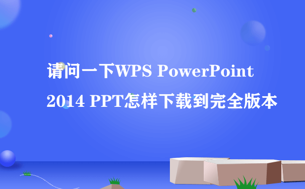 请问一下WPS PowerPoint 2014 PPT怎样下载到完全版本