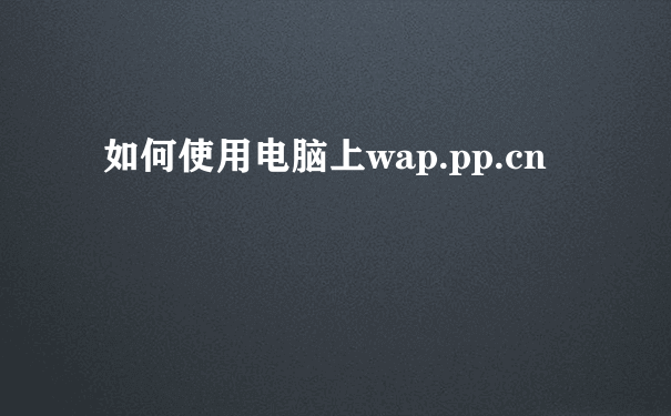 如何使用电脑上wap.pp.cn