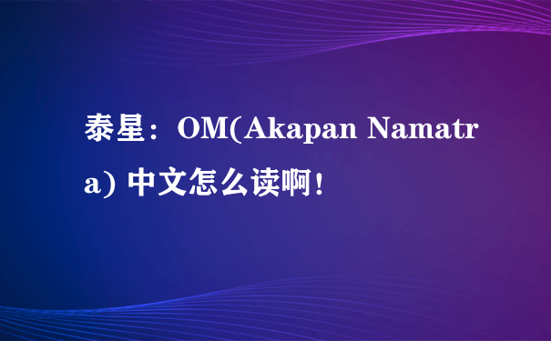 泰星：OM(Akapan Namatra) 中文怎么读啊！
