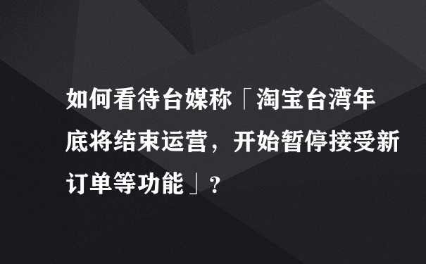 如何看待台媒称「淘宝台湾年底将结束运营，开始暂停接受新订单等功能」？