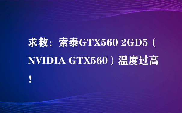 求救：索泰GTX560 2GD5（NVIDIA GTX560）温度过高！