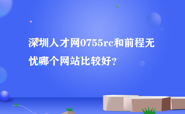 深圳人才网0755rc和前程无忧哪个网站比较好？