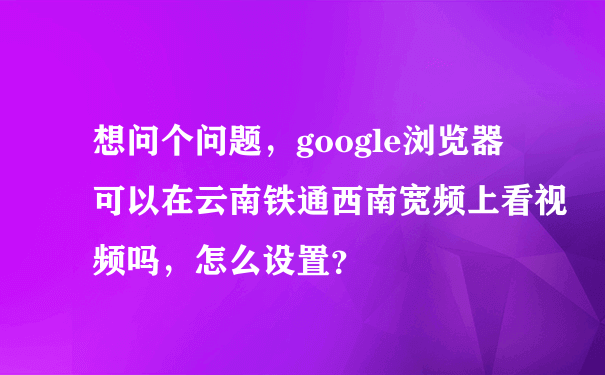 想问个问题，google浏览器可以在云南铁通西南宽频上看视频吗，怎么设置？