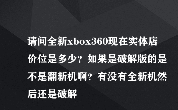 请问全新xbox360现在实体店价位是多少？如果是破解版的是不是翻新机啊？有没有全新机然后还是破解