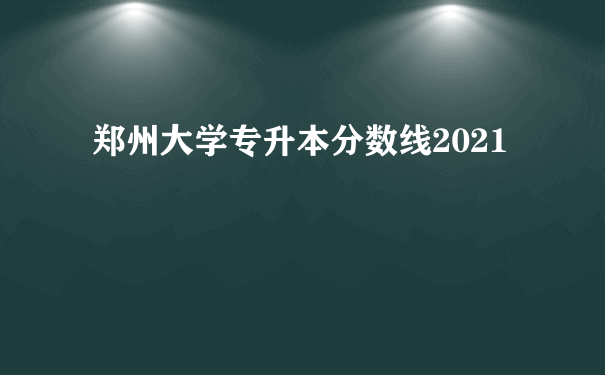 郑州大学专升本分数线2021