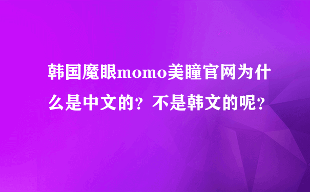 韩国魔眼momo美瞳官网为什么是中文的？不是韩文的呢？
