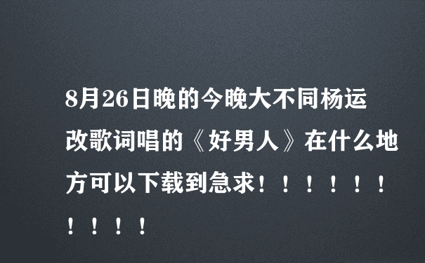 8月26日晚的今晚大不同杨运改歌词唱的《好男人》在什么地方可以下载到急求！！！！！！！！！！