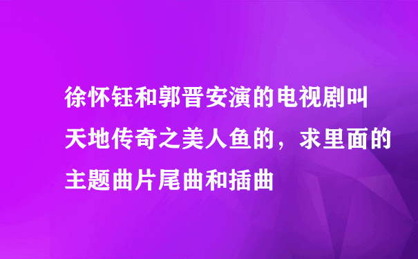 徐怀钰和郭晋安演的电视剧叫天地传奇之美人鱼的，求里面的主题曲片尾曲和插曲