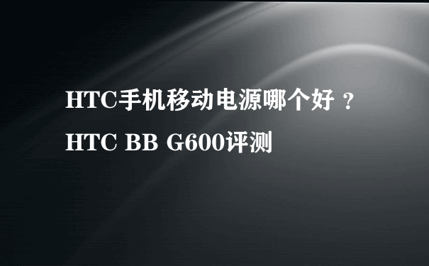 HTC手机移动电源哪个好 ？HTC BB G600评测