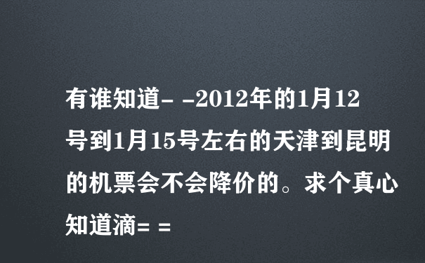 有谁知道- -2012年的1月12号到1月15号左右的天津到昆明的机票会不会降价的。求个真心知道滴= =