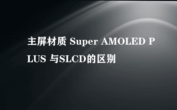 主屏材质 Super AMOLED PLUS 与SLCD的区别