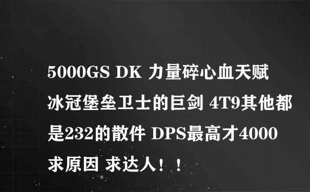 5000GS DK 力量碎心血天赋 冰冠堡垒卫士的巨剑 4T9其他都是232的散件 DPS最高才4000 求原因 求达人！！