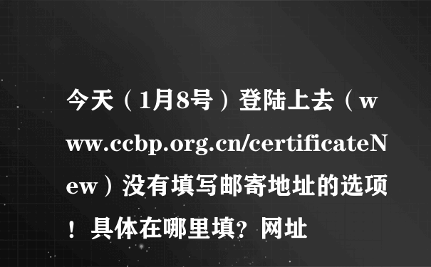 今天（1月8号）登陆上去（www.ccbp.org.cn/certificateNew）没有填写邮寄地址的选项！具体在哪里填？网址