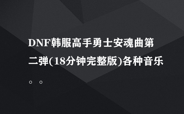 DNF韩服高手勇士安魂曲第二弹(18分钟完整版)各种音乐。。