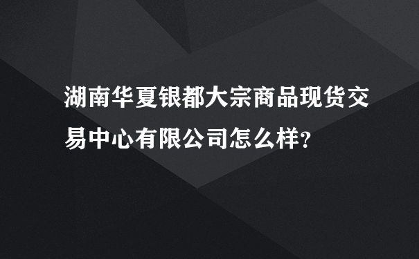 湖南华夏银都大宗商品现货交易中心有限公司怎么样？