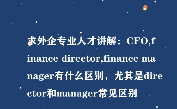 求外企专业人才讲解：CFO,finance director,finance manager有什么区别，尤其是director和manager常见区别