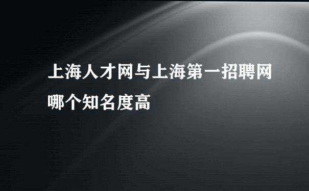 上海人才网与上海第一招聘网哪个知名度高