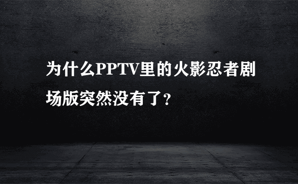 为什么PPTV里的火影忍者剧场版突然没有了？